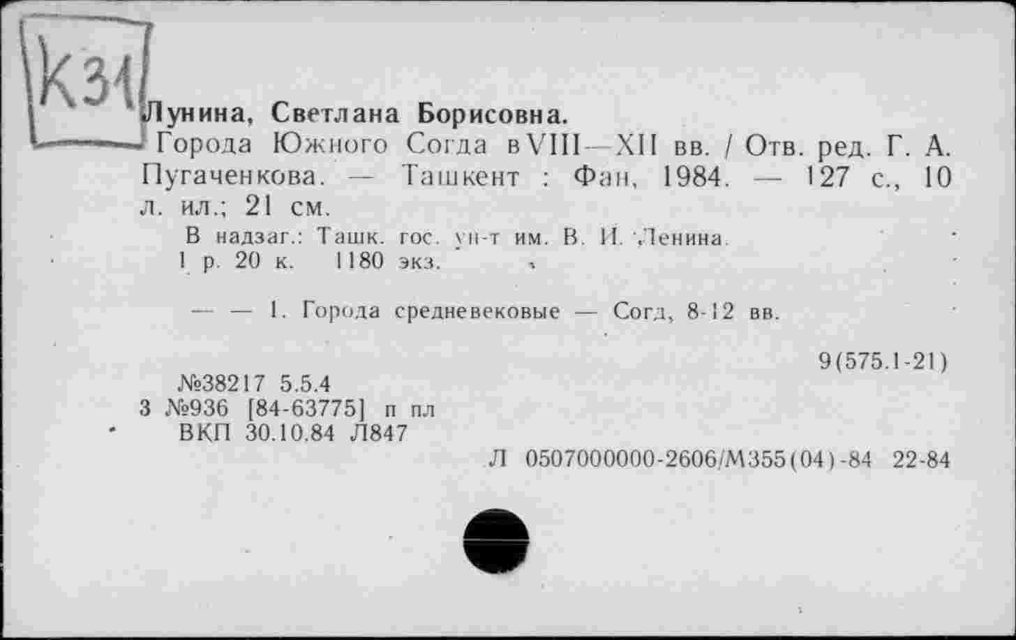 ﻿И с
Лунина, Светлана Борисовна.
*----— Города Южного Согда в VIII—XII вв. / Отв. ред. Г. А.
Пугаченкова. — Ташкент : Фан, 1984. — 127 с., 10 л. ил.; 21 см.
В надзаг.: Ташк. гос. ун-т им. В. И. Ленина
1 р. 20 к. 1180 экз. »
— — 1. Города средневековые — Согд, 8-12 вв.
№38217 5.5.4
3 №936 [84-63775] п пл ВКП 30.10.84 Л847
9(575.1-21)
Л 0507000000-2606/М355(04)-84 22-84